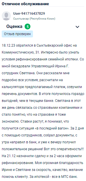 Обратился в Сыктывкарский офис на Коммунистическую, 31, чтобы узнать условия рефинансирования семейной ипотеки. Беседовали со мной управляющий Ирина Г. и сотрудник Светлана. Они подробно рассказали обо всех условиях, рассчитали предполагаемый платеж на калькуляторе и озвучили список необходимых документов. В итоге получилось намного выгоднее, чем в моем текущем банке. Светлана в тот же день связалась со страховыми компаниями, и выяснилось, что на страховке я тоже экономлю. Ставки растут, я понял, что попал в последний вагон. За два дня с их помощью собрал все документы, отправил их с утра в банк и уже к вечеру получил положительное решение. Вот это оперативность! Сделку назначили на 21 декабря, и за два часа оформили рефинансирование. Огромная благодарность Ирине и Светлане за скорость и желание помочь клиенту. Теперь с ипотекой — всё в МТС банке.