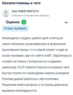 Мне нужно было создать шаблон для оплаты, но самостоятельно не разобралась в мобильном приложении банка, так как я новый клиент и ещё не совсем понимаю, где что находится. Обратилась в онлайн-чат банка с этим вопросом, и Никита быстро помог, подсказав, что нужно зайти в раздел Платежи, затем выбрать Шаблоны и Автоплатежи. Решением вопроса осталась довольна, выражаю благодарность.