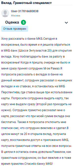 Хочу поделиться впечатлениями о МКБ. Сегодня, несмотря на то, что был выходной, решила воспользоваться моментом и посетила отделение на Шоссе Энтузиастов для открытия вклада. Хочу поблагодарить банк за возможность обращения в воскресенье. Как только я пришла, очередей не было, и меня сразу принял сотрудник Рамаз. Он подробно рассказал о текущих вкладах и их ставках, и я выбрала МКБ Перспектива, где ставка выше при использовании карты. По моей просьбе карту выдали сразу, не пришлось ждать повторного визита. Сотрудник грамотно объяснил, что при моей сумме вклада карта бесплатна, и тут же помог отключить платные уведомления. Всего за 20 минут я открыла вклад, получила карту, восстановила доступ к приложению МКБ и получила ответы на все интересующие вопросы. Особенно хочу отметить вежливость и профессионализм Рамаза. Осталась очень довольна обслуживанием. Большое спасибо МКБ!