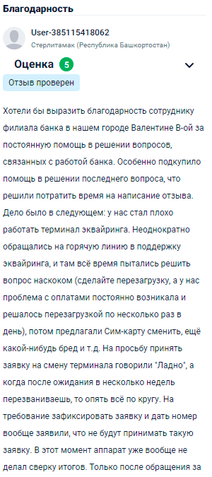 Хотим выразить огромную благодарность сотруднице филиала банка в нашем городе Валентине за постоянную помощь в решении вопросов, связанных с работой банка. Особенно впечатлила её помощь в последней ситуации, поэтому решили уделить время на написание отзыва. Дело было в следующем: у нас стал плохо работать терминал эквайринга. Постоянно обращались на горячую линию поддержки, там всё время советовали одно и то же — перезагрузить устройство. Проблема с оплатами решалась временно, но потом снова возникала. Предлагали сменить сим-карту, ещё какие-то странные решения, а на просьбу заменить терминал говорили, что заявка не принимается. Когда аппарат вообще перестал работать, только после обращения к Валентине вопрос был решён.