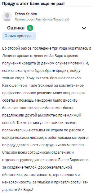 Во второй раз за последние три года обратилась в Лениногорское отделение Ак Барс с целью получения кредита, в этот раз ипотеки. И если снова понадобится брать кредит, пойду только сюда. Огромное спасибо Кате Г-вой и Гале Эскиной за профессиональное решение всех моих вопросов, советы и помощь. Было неудобно вносить большие платежи через банкомат, мне предложили альтернативный удобный способ. Также хочу оставить положительный отзыв о работе с юридическими лицами, с сотрудниками этого отдела сотрудничаю уже много лет. Огромная благодарность всем сотрудникам, и особенно руководителю Елене Борисовне за создание доброжелательной атмосферы, за тактичность, терпение и ненавязчивость, за улыбки и приветливость! Так держать, Ак Барс!