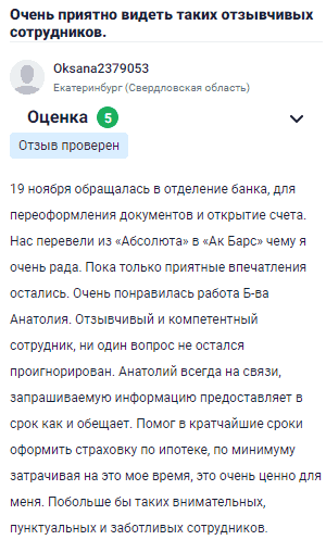 19 ноября обращалась в отделение банка для переоформления документов и открытия счета. Нас перевели из Абсолюта в Ак Барс, чему я очень рада. Остались только приятные впечатления. Особенно понравилась работа Б-ва Анатолия. Отзывчивый и компетентный сотрудник, который не оставил без внимания ни один вопрос. Анатолий всегда на связи, информацию предоставляет в срок, как и обещает. Помог быстро оформить страховку по ипотеке, не тратя лишнего времени, что очень ценно для меня. Побольше бы таких внимательных, пунктуальных и заботливых сотрудников.