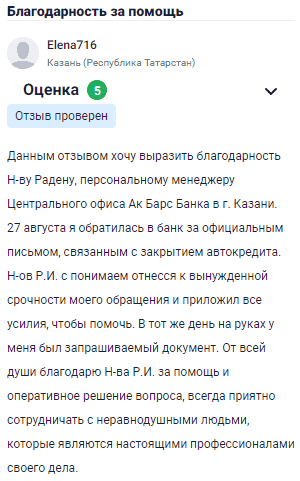 Хочу выразить благодарность Н-ву Радену, персональному менеджеру Центрального офиса Ак Барс Банка в Казани. 27 августа обратилась в банк с официальным письмом по вопросу закрытия автокредита. Н-в Р.И. с пониманием отнесся к срочности моего обращения и приложил все усилия, чтобы помочь. В тот же день у меня на руках был необходимый документ. Огромная благодарность Н-ву Р.И. за помощь и оперативное решение вопроса. Всегда приятно сотрудничать с профессионалами своего дела, особенно когда это люди с неравнодушным отношением к клиентам.