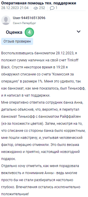 Воспользовавшись банкоматом, положил наличные на счёт Tinkoff Black. Спустя некоторое время обнаружил списание с карты "Комиссия за операцию" в размере 1%. Это удивило, так как банкомат, как мне казалось, был Тинькофф. Написал в чат поддержки. Оперативно ответила сотрудница банка Анна, подробно объяснив, что, вероятно, перепутал банкомат Тинькофф с банкоматом Райффайзен из-за схожести цветов. Несмотря на корректность списания, банк пошёл навстречу и, учитывая человеческий фактор, операцию отменили. Это стало приятным новогодним сюрпризом. Отдельно хочу отметить вежливость и понимание Анны, ведь многие просто бы не стали разбираться так глубоко. Впечатления остались исключительно положительные!