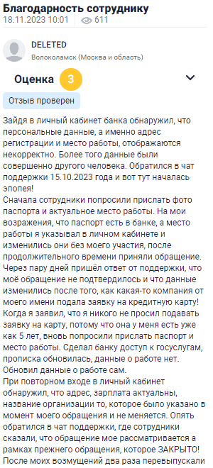 Зайдя в личный кабинет банка, обнаружил, что персональные данные, такие как адрес регистрации и место работы, отображаются некорректно. Более того, данные принадлежали другому человеку. Обратился в чат поддержки, и начался настоящий квест. Сначала попросили прислать фото паспорта и актуальное место работы. Я возразил, что паспорт уже есть в банке, а место работы указано в личном кабинете и изменялось без моего участия. После долгого ожидания приняли обращение. Через несколько дней пришёл ответ, что моё обращение не подтвердилось, и данные изменились, потому что какая-то компания от моего имени подала заявку на кредитную карту. Я не подавал заявку, ведь карта у меня уже есть. После предоставления доступа к Госуслугам данные всё-таки обновились. Однако при следующем входе в кабинет увидел, что информация о зарплате и месте работы не поменялась. Обратился снова, и мне сказали, что всё ещё рассматривается, хотя обращение уже закрыто.