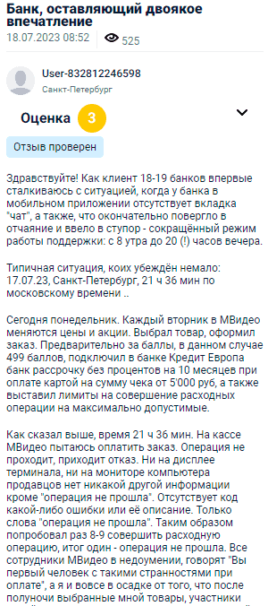 Здравствуйте! Как клиент 18-19 банков впервые столкнулся с ситуацией, когда у банка в мобильном приложении отсутствует вкладка чат, а также с сокращённым режимом работы поддержки — с 8 утра до 20 часов вечера. Типичная ситуация, которых у меня было немало: Санкт-Петербург, 17 июля, 21 час 36 минут по московскому времени. Сегодня понедельник. Каждый вторник в МВидео меняются цены и акции. Я выбрал товар, оформил заказ, использовал баллы, в данном случае 499 баллов, подключил в банке Кредит Европа банк рассрочку без процентов на 10 месяцев при оплате картой на сумму чека 5000 рублей и выставил лимиты на совершение расходных операций на максимальные. На кассе МВидео пытаюсь оплатить заказ, операция не проходит, приходит отказ. Ни на дисплее терминала, ни на мониторе компьютера продавца нет другой информации, кроме операция не прошла. Проверили 8-9 раз — всё тот же результат. Продавцы в замешательстве, произносят: вы перебрали все попытки. В итоге, не смог оплатить, а в результате и товар остался не куплен.