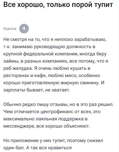 Я человек с нормальной зарплатой, но иногда, особенно в конце месяца, беру займы. Центрофинанс выбрал из-за адекватной поддержки — в мессенджере всегда отвечают понятно и без нервов. Но приложение бывает подтормаживает, поэтому снизил один балл. В остальном доволен: объясняют всё по делу, условия прозрачные, ни разу не пожалел