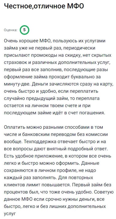 Очень достойная компания которой я пользуюсь уже не в первый раз оформляя займы быстро удобно и без всяких лишних условий радует что нет скрытых страховок дополнительных платежей и непонятных комиссий первый раз заполнил заявку вручную а потом всё идет в два клика деньги приходят почти мгновенно на карту буквально через минуту после одобрения если случайно переплатил то остаток не исчезает а остаётся в личном кабинете и при следующем займе списывается в счёт погашения платить можно как угодно я чаще перевожу с банковской карты без комиссии вообще если возникают вопросы техподдержка всегда отвечает быстро и по существу объясняя всё чётко и ясно также у них есть приложение которым легко пользоваться все данные сохраняются и не надо каждый раз заново вводить а если оформляешь повторно лимит увеличивается первый займ кстати под ноль процентов так что особенно выгодно я доволен советую другим особенно если нужно срочно получить деньги без беготни и без навязанных услуг
