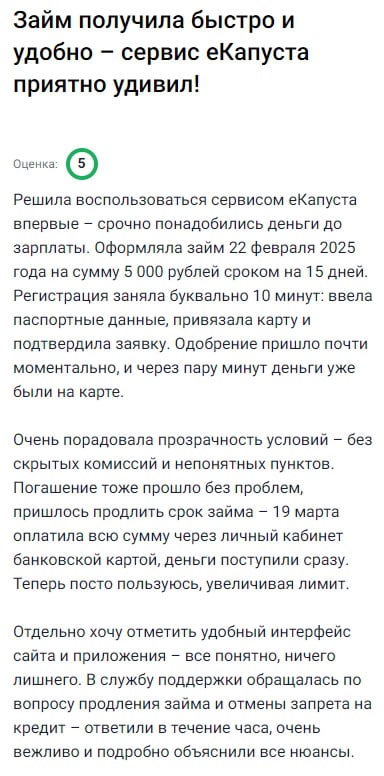 Решила попробовать eКапусту, когда осталась с пустым кошельком до зарплаты. Срочно нужно было 5000 рублей, оформила заявку прямо с телефона — за 10 минут всё сделала: паспорт, карту, подтверждение. Одобрение пришло почти мгновенно, и ещё через минуту деньги были на карте — это просто космос! Очень порадовало, что никакой мутной мелочи в договоре нет — всё ясно и по делу. Потом пришлось продлить срок — сделала это через личный кабинет, деньги списались без задержек. Интерфейс у них удобный, приложение не тормозит. Поддержка отвечает быстро, объяснили всё вежливо. Теперь рекомендую всем друзьям — особенно, если срочно нужны деньги без стресса