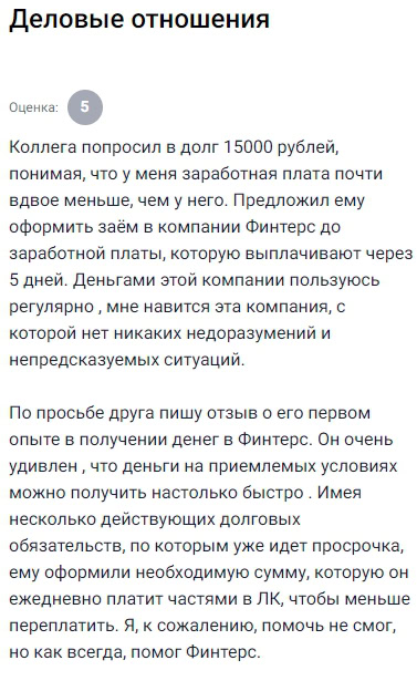 Коллега попросил занять 15 тысяч рублей, и я, понимая, что он зарабатывает вдвое больше меня, предложил ему оформить займ в ФИНТЕРС до зарплаты, потому что сам уже не раз пользовался их услугами и остался доволен: быстро, четко, без лишней суеты и недоразумений, всё работает стабильно. Деньги действительно переводят оперативно — через 5 минут уже можно тратить. Отзыв пишу не просто так — он действительно получил нужную сумму без проблем, хотя у него были долги и даже просрочка по другим займам. Система всё равно его пропустила, посчитала, что риск допустим, и дала возможность взять деньги. Это впечатлило — значит, компания не просто по шаблону отказывает, а реально анализирует ситуацию. Причём сумма пришла сразу после подтверждения анкеты в Личном кабинете, даже несмотря на то, что он указал меньше данных, чем я обычно ввожу. В итоге помог ему закрыть вопрос с деньгами, и как и в моём случае, ФИНТЕРС выручил