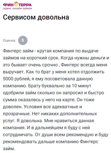 ФИНТЕРС — настоящая находка, особенно когда срочно требуются деньги и нет желания бегать по банкам с кучей бумаг. Несколько раз он уже выручал меня в непредсказуемых ситуациях, поэтому, когда брат попросил занять 5000 рублей, я даже не задумываясь посоветовала ему этот сервис. И знаете, результат превзошёл ожидания: он заполнил заявку, указал сумму и уже через 10 минут деньги пришли к нему на карту, а я услышала в трубке только восторг. Условия оказались не просто адекватными, а максимально понятными — никакой страховки, никаких лишних услуг, и это действительно радует. Я сама не первый раз здесь оформляю займы и ни разу не столкнулась с подвохами. Удобный интерфейс, моментальное одобрение, поддержка работает чётко. В будущем однозначно буду продолжать сотрудничество с этой компанией и теперь уже смело рекомендую её не только друзьям, но и тем, кто просто ищет надёжный и быстрый способ получить деньги без лишней бюрократии