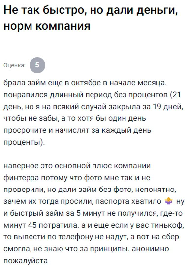 В начале месяца решила попробовать оформить займ в ФИНТЕРС, привлекла акция на 21 день без процентов — приятный бонус. Чтобы не забыть, закрыла досрочно, на 19-й день, и всё прошло отлично. Деньги получила, процентов не начислили. Но оформление заняло больше времени, чем ожидала — не 5 минут, как заявлено, а около 45, потому что у меня не проверили фото сразу. Странно, ведь раньше фото не требовалось. Хотя, возможно, это индивидуально. Просили только паспорт, этого хватило, а вот моментальное зачисление, к сожалению, не получилось. Через Тинькофф вывести не вышло — только на Сбер. Тем не менее, деньги получила, всё нормально. В целом, плюсы перекрывают все недочёты. Главное — внимательно читать условия и заранее готовить документы. Уверена, в следующий раз процесс будет быстрее