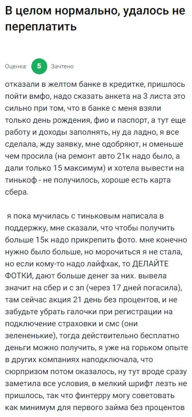 Банально отказали в банке, пришлось искать альтернативу, и нашла ФИНТЕРС — и, честно говоря, не пожалела. Анкета там, конечно, объёмная, надо заполнять доходы и место работы, но в целом всё прозрачно. Просила на ремонт 21 тысячу, одобрили 15, и хорошо, что карта Сбер — деньги пришли моментально. Пыталась вывести на Тинькофф — не получилось. Пока писала в поддержку, выяснила, что при подтверждении заявки без фото выдают меньше. А если прикрепить фото — шанс получить сумму побольше. У меня как раз не было времени на это, но теперь знаю: фотки — это ключ к увеличению лимита. Сейчас действует акция на 21 день без процентов, и если убрать все галочки при оформлении — никаких допуслуг не подключат. Очень удобно, особенно когда нужно срочно, без мороки и переплат. Всем, кто берёт впервые, рекомендую именно этот способ: быстро, понятно, без лишних процентов и с возможностью реально сэкономить