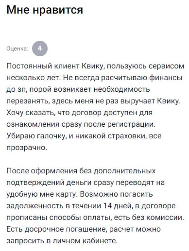 Уже несколько лет пользуюсь Kviku, и за всё это время они меня ни разу не подвели. Иногда зарплата задерживается, иногда просто нужно срочно закрыть какую-то дыру в бюджете — и вот тогда Kviku приходит на выручку. Никаких подводных камней: договор можно прочитать сразу после регистрации, без ловушек и мелкого шрифта. Просто снимаешь галочку со страховки — и никаких лишних услуг не навязывают. Деньги приходят на карту без ожиданий и подтверждений. Погашать можно как с комиссией, так и без, есть выбор. Также радует, что в личном кабинете всё под контролем — видно график, суммы и сроки. Это удобно и внушает доверие. За годы сотрудничества впечатления только положительные