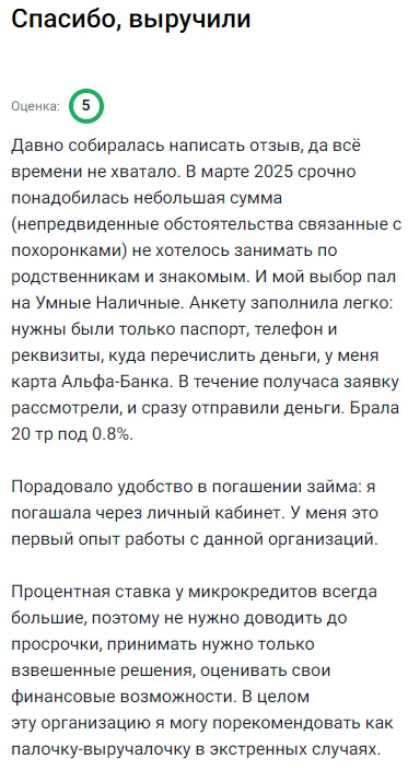 Весной 2025 года попала в непростую ситуацию — понадобилась срочно сумма на оплату ритуальных расходов. Не хотелось занимать у знакомых, и выбрала «Умные Наличные». Заявка очень простая: только паспорт, телефон и данные карты. В течение 10 минут заявку одобрили, и деньги поступили. Взяла 20 000 рублей под 0.8%. Погашение тоже порадовало — всё делала через личный кабинет. Это был мой первый опыт с подобной компанией, и осталась довольна. Теперь знаю, куда обратиться, если снова потребуется быстрый и прозрачный займ