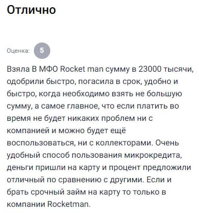 Оформляла в Rocketman займ на сумму 23000 рублей, всё прошло без малейших задержек, деньги поступили на карту буквально через несколько минут после одобрения, процент оказался вполне приятным и не кусается, особенно по сравнению с другими компаниями, гасила я без просрочек и в срок, и благодаря этому не столкнулась ни с какими трудностями, ни звонков, ни угроз, ни коллекторов, всё строго по делу, очень комфортно пользоваться таким сервисом, удобно, понятно, быстро, абсолютно без напряга, если снова понадобится срочно занять, знаю точно куда обращаться, потому что тут условия прозрачные, а персонал вежливый и толковый, не втюхивают лишнего, не крутят тарифы и не морочат голову, по сравнению с другими мфо Rocketman это просто глоток свежего воздуха