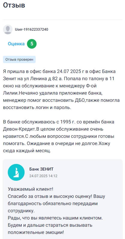 24 июля 2025 года пришла в офис банка Зенит на улице Ленина, дом 82а — попала по талону в 11 окно к менеджеру Лилии Ф., у которой случайно удалённое банковское приложение удалось восстановить быстро и без суеты, вместе с доступом к интернет-банку, логином и паролем. Обслуживаюсь в этом банке ещё с времён Девон-Кредита, с 1995 года, и каждый раз убеждаюсь в отличной работе сотрудников — всегда готовы помочь, объясняют понятно, ждать почти не приходится. С удовольствием прихожу сюда каждый месяц