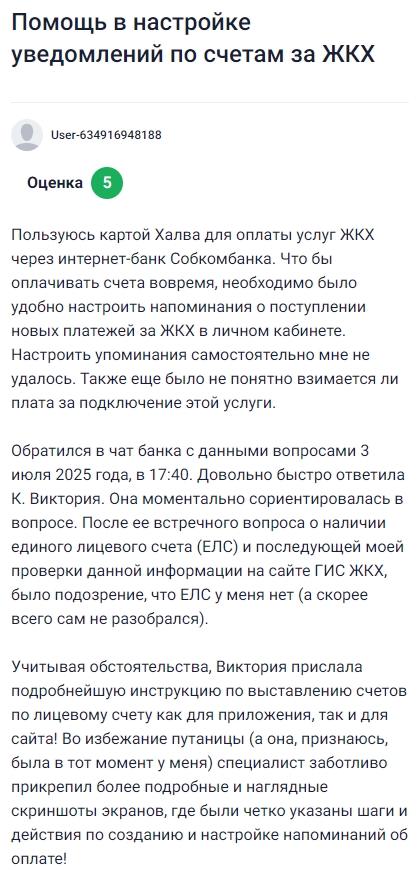 Пользуюсь картой Халва для оплаты коммуналки через интернет-банк Совкомбанка и захотел настроить напоминания о новых начислениях, но самостоятельно ничего не вышло, плюс оставался вопрос, платная ли эта услуга, 3 июля обратился в чат и получил быструю и подробную помощь от Виктории, она сразу разобралась в ситуации, уточнила про ЕЛС, после чего отправила чёткую пошаговую инструкцию с понятными скриншотами как для приложения, так и для сайта, благодаря чему я легко всё подключил и теперь уверен, что не забуду об оплате ни одного счета