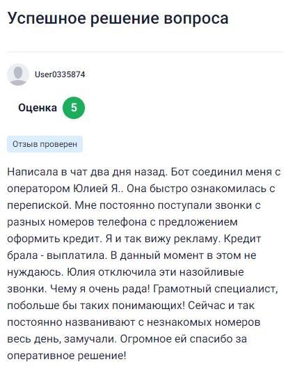Два дня назад обратилась в чат, где бот направил меня к оператору Юлии Я, она быстро вникла в ситуацию, увидела, что мне постоянно звонят с разных номеров с предложениями взять кредит, хотя я уже всё выплатила и в новом кредите не нуждаюсь, Юлия оперативно отключила эти навязчивые звонки, за что я безумно благодарна, ведь от них уже не было покоя, специалист оказалась очень грамотной и внимательной, побольше бы таких, кто реально помогает и понимает клиента