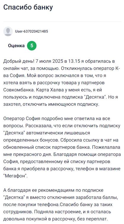 7 июля обратилась в онлайн-чат с вопросом по рассрочке, оператор София сразу подключилась и подробно объяснила, как работает подписка Десятка, которая была у меня активна по карте Халва, я хотела её отключить, но София предупредила, что при этом потеряются бонусы, прислала актуальный список партнёров и даже подсказала, где можно купить товар в рассрочку, благодаря её помощи я не только разобралась в условиях, но и оформила покупку телефона без переплаты, а по её совету ещё и набрала баллы по подписке вместо отключения, отличный сервис и настоящая забота о клиентах