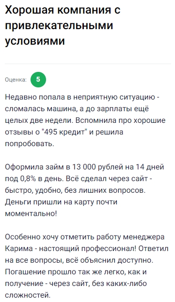 Попала в неприятную ситуацию — машина сломалась, а до зарплаты ещё две недели, поэтому решила обратиться в 495 кредит после того, как вспомнила хорошие отзывы. Оформила займ на 13 тысяч рублей на 14 дней под 0,8% в день прямо через сайт, всё получилось быстро, удобно и без лишних вопросов, а деньги на карту пришли почти моментально. Отдельно порадовала работа менеджера Карима, он всё подробно объяснил и помог разобраться во всех нюансах. Погашение оказалось лёгким и понятным: просто зашла на сайт и без сложностей закрыла долг. Осталась довольна сервисом и условиями