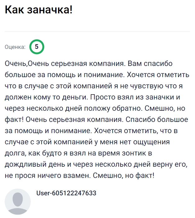 Очень надёжная компания, с которой чувствуешь себя спокойно и уверенно — будто просто взял немного денег из своей заначки и вернёшь через пару дней без лишних формальностей. Нет ощущения тяжёлого долга, всё проходит легко и дружелюбно, а отношение к клиенту вызывает только благодарность. Это как если бы в дождливый день тебе дали зонт, а потом ты спокойно вернул его, и никто ничего лишнего не спросил. Удобно, просто и с полным пониманием со стороны сервиса, поэтому обращаться сюда всегда приятно