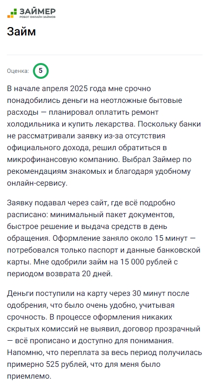 В начале апреля срочно понадобились деньги на бытовые расходы, и я решил обратиться в Займер, так как банки отказали из-за отсутствия официального дохода. Подал заявку на сайте, всё было расписано чётко, потребовался только паспорт и реквизиты карты, оформление заняло около 15 минут. Одобрили 15 тысяч рублей на 20 дней, деньги поступили через полчаса, что оказалось очень удобно. В процессе не было скрытых условий, договор прозрачный, а переплата составила примерно 525 рублей, что меня полностью устроило. Удобный и быстрый сервис, к которому можно смело обращаться при срочной необходимости