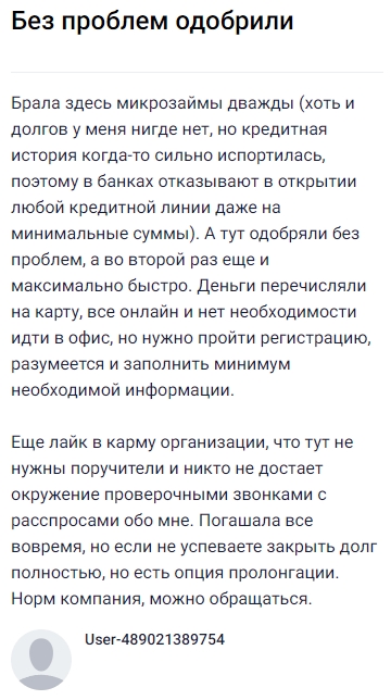 Брала здесь микрозаймы уже дважды: несмотря на неидеальную кредитную историю, одобрение получала быстро и без лишних вопросов — второй раз вообще рекордно быстро, деньги перечислили онлайн сразу на карту, никакого офиса, минимум информации. Особенно радует, что поручители не нужны и никто не тревожит звонками ни меня, ни знакомых. Оба займа закрыла вовремя, но есть и вариант продлить, если не успеваешь. В общем, компания оставляет приятное впечатление — все прозрачно и удобно, можно смело обращаться