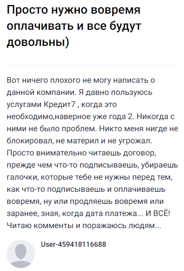 Пользуюсь услугами Кредит7 уже около двух лет и ни разу не столкнулся с проблемами: никто не блокировал, не угрожал и не хамил. Всё просто и удобно — внимательно читаешь договор, убираешь ненужные галочки, подписываешь и вовремя оплачиваешь или продлеваешь срок, если нужно, заранее зная дату платежа. За это время всё всегда проходило гладко, поэтому удивляют комментарии тех, кто жалуется. Моё мнение — при ответственном подходе компания работает честно и надежно