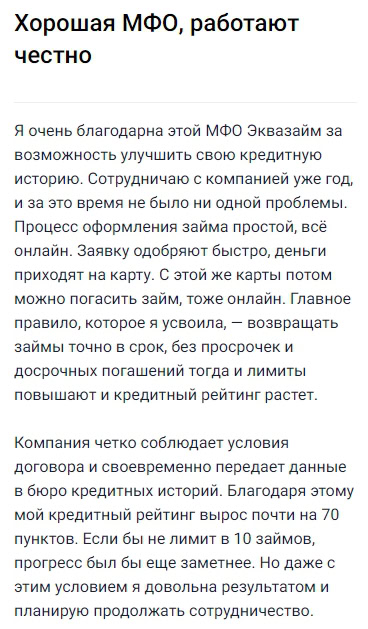 Сотрудничаю с Эквазаём уже год и за это время не возникло ни одной проблемы — оформление займов полностью онлайн, всё быстро и удобно: заявку одобряют моментально, деньги сразу приходят на карту, а погашать можно этой же картой через личный кабинет. Очень радует, что при своевременном возврате займов без просрочек и с досрочным погашением лимиты увеличивают, а кредитный рейтинг растёт — мой, например, за год вырос почти на 70 баллов. Все условия компании прозрачны, данные для кредитных историй передаются вовремя, никаких ограничений на количество займов нет. Всё честно, любые обязательства выполняются, поэтому результатом вполне довольна и собираюсь обращаться сюда и дальше