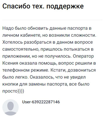 Понадобилось обновить паспортные данные в личном кабинете, но самостоятельно разобраться не получилось — долго искал нужную кнопку в приложении, но всё оказалось проще, чем думал. Легко дозвонился в поддержку, оператор Ксения быстро помогла и буквально за пару минут всё решили по телефону. Приятно удивлён такой оперативностью и простотой, вопрос оказался совсем несложным, просто не заметил нужную кнопку. Очень благодарен за помощь и вежливое отношение