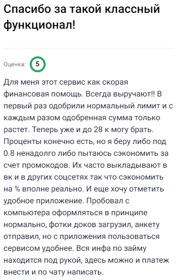Этот сервис для меня как настоящая финансовая скорая помощь — всегда выручает! Сначала одобрили нормальный лимит, а с каждым новым займом сумма только росла, теперь могу брать уже до 28 тысяч. Проценты есть, но беру под 0,8 или стараюсь экономить за счёт промокодов, которые часто выкладывают в соцсетях — реально сэкономить на проценте. Удобное приложение тоже порадовало: документы загрузил, анкету отправил, и всё готово. Через телефон пользоваться ещё проще — вся информация по займу всегда под рукой, можно оплатить и даже в чат написать