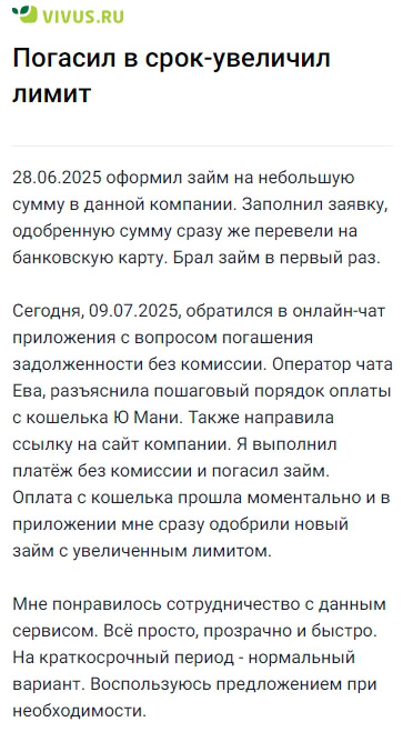 В конце июня оформил здесь первый небольшой займ: заявку заполнили быстро, одобренную сумму сразу же перевели на карту — очень удобно для срочной ситуации. Недавно, чтобы погасить задолженность без комиссии, обратился в онлайн-чат приложения: оператор Ева всё объяснила по шагам, прислала ссылку и подробно рассказала, как оплатить с кошелька ЮМани. Платёж прошёл мгновенно, займ закрылся, а уже через пару минут мне одобрили новый с увеличенным лимитом. Понравилось, что всё прозрачно, быстро и без лишней волокиты, особенно когда нужно решить вопрос в ограниченные сроки — теперь при необходимости буду пользоваться снова