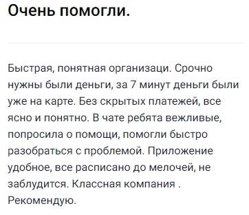 Очень порадовал этот сервис своей простотой и скоростью: деньги понадобились срочно, а уже через 7 минут сумма была на карте, ни малейших скрытых платежей — всё прозрачно и понятно. В онлайн-чате сотрудники быстро и вежливо помогли разобраться с возникшими вопросами, а приложение оказалось настолько удобным и подробным, что потеряться просто невозможно. Отличная компания, теперь всем советую